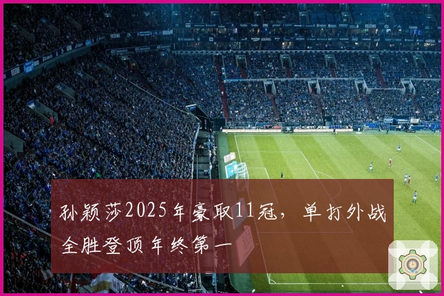 孙颖莎2025年豪取11冠，单打外战全胜登顶年终第一