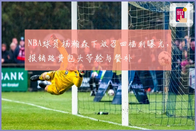 NBA球员杨瀚森下放召回福利曝光，报销路费包头等舱与餐补