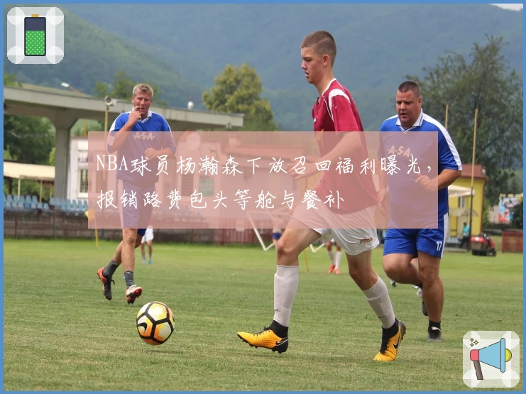 NBA球员杨瀚森下放召回福利曝光，报销路费包头等舱与餐补