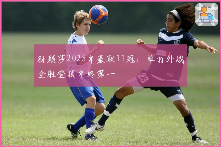 孙颖莎2025年豪取11冠，单打外战全胜登顶年终第一