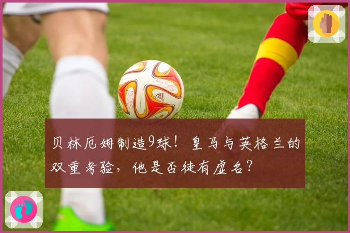 贝林厄姆制造9球！皇马与英格兰的双重考验，他是否徒有虚名？