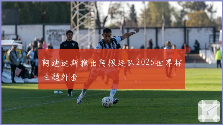 阿迪达斯推出阿根廷队2026世界杯主题外套