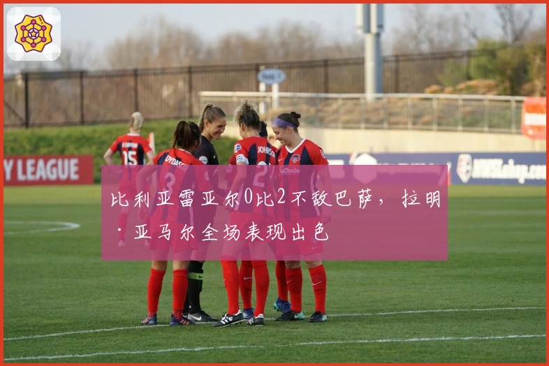 比利亚雷亚尔0比2不敌巴萨，拉明·亚马尔全场表现出色